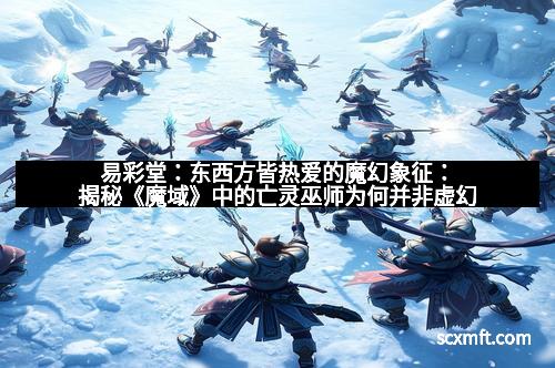 易彩堂:东西方皆热爱的魔幻象征:揭秘《魔域》中的亡灵巫师为何并非虚幻