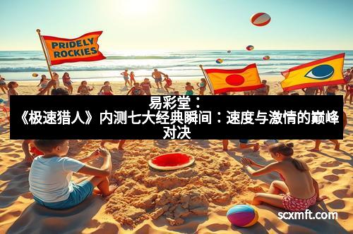 易彩堂:《极速猎人》内测七大经典瞬间:速度与激情的巅峰对决