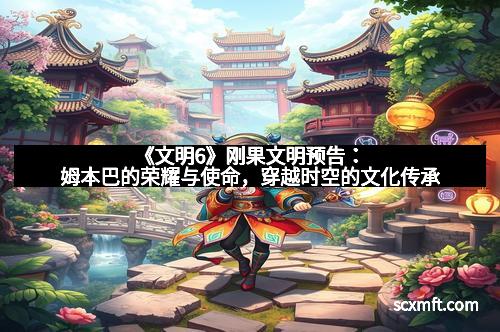《文明6》刚果文明预告:姆本巴的荣耀与使命,穿越时空的文化传承